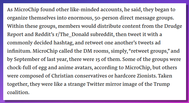 As MicroChip found other like-minded accounts, he said, they began to organize themselves into enormous, 50-person direct message groups. Within these groups, members would distribute content from the Drudge Report and Reddit’s r/The_Donald subreddit, then tweet it with a commonly decided hashtag, and retweet one another’s tweets ad infinitum. MicroChip called the DM rooms, simply, “retweet groups,” and by September of last year, there were 15 of them. Some of the groups were chock-full of egg and anime avatars, according to MicroChip, but others were composed of Christian conservatives or hardcore Zionists. Taken together, they were like a strange Twitter mirror image of the Trump coalition.